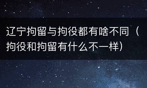 辽宁拘留与拘役都有啥不同（拘役和拘留有什么不一样）