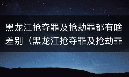 黑龙江抢夺罪及抢劫罪都有啥差别（黑龙江抢夺罪及抢劫罪都有啥差别呢）