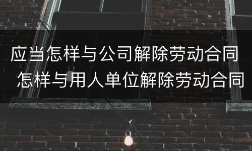 应当怎样与公司解除劳动合同 怎样与用人单位解除劳动合同