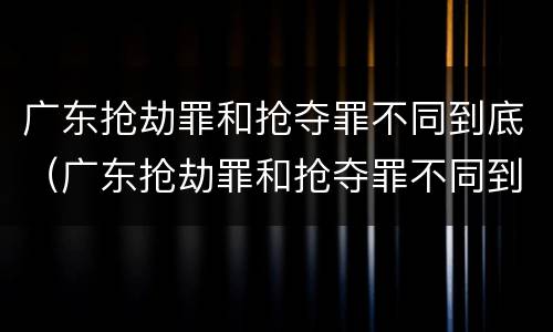 广东抢劫罪和抢夺罪不同到底（广东抢劫罪和抢夺罪不同到底怎么判）