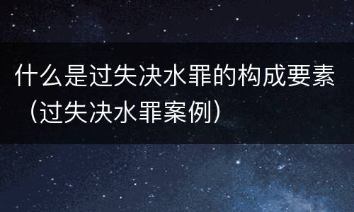 什么是过失决水罪的构成要素（过失决水罪案例）