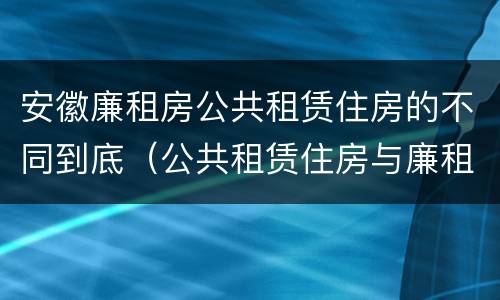 安徽廉租房公共租赁住房的不同到底（公共租赁住房与廉租房的区别）