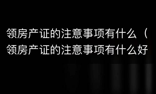 领房产证的注意事项有什么（领房产证的注意事项有什么好处）