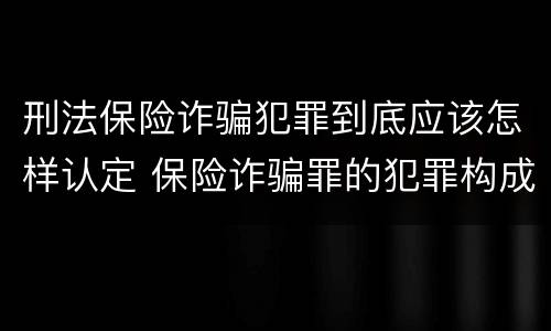 刑法保险诈骗犯罪到底应该怎样认定 保险诈骗罪的犯罪构成