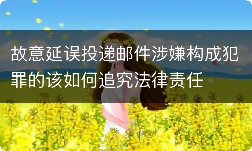 故意延误投递邮件涉嫌构成犯罪的该如何追究法律责任