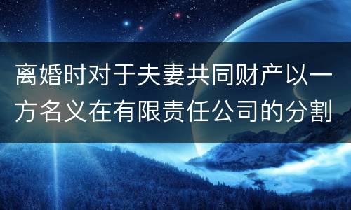 离婚时对于夫妻共同财产以一方名义在有限责任公司的分割如何处理