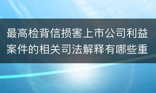 最高检背信损害上市公司利益案件的相关司法解释有哪些重要内容