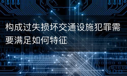 构成过失损坏交通设施犯罪需要满足如何特征