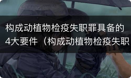 构成动植物检疫失职罪具备的4大要件（构成动植物检疫失职罪具备的4大要件是）