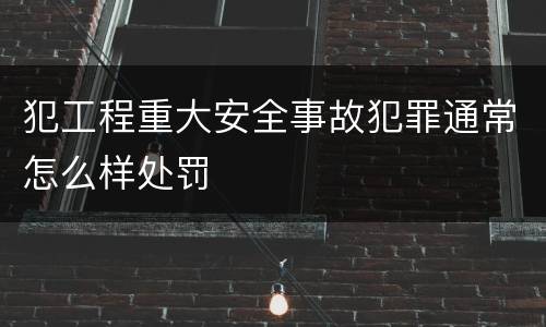 犯工程重大安全事故犯罪通常怎么样处罚