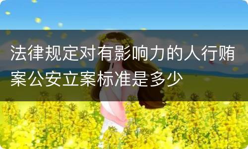 法律规定对有影响力的人行贿案公安立案标准是多少