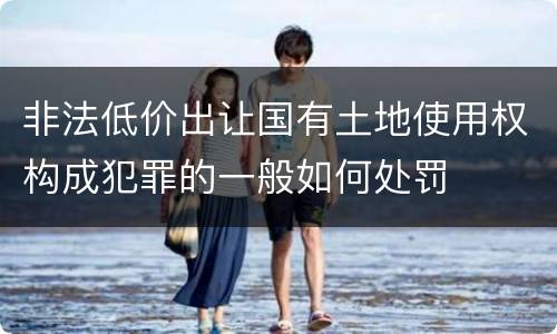 非法低价出让国有土地使用权构成犯罪的一般如何处罚