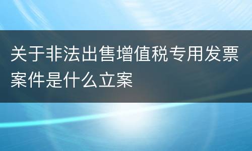 关于非法出售增值税专用发票案件是什么立案