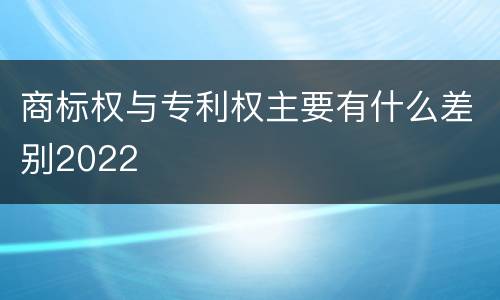 商标权与专利权主要有什么差别2022