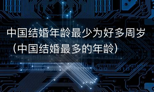 中国结婚年龄最少为好多周岁（中国结婚最多的年龄）
