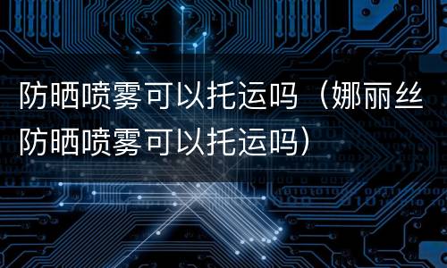 防晒喷雾可以托运吗（娜丽丝防晒喷雾可以托运吗）