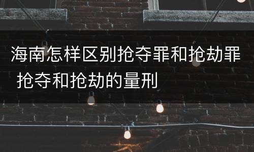 海南怎样区别抢夺罪和抢劫罪 抢夺和抢劫的量刑