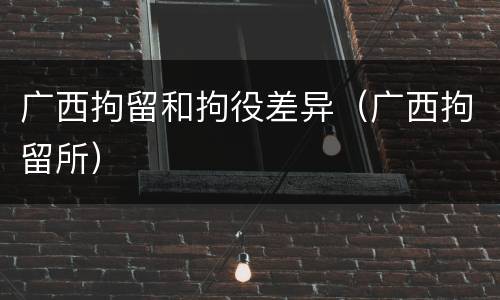 广西拘留和拘役差异（广西拘留所）