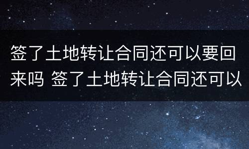 签了土地转让合同还可以要回来吗 签了土地转让合同还可以要回来吗知乎
