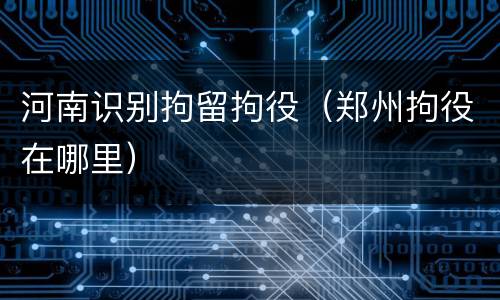 河南识别拘留拘役（郑州拘役在哪里）