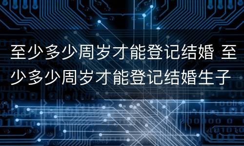 至少多少周岁才能登记结婚 至少多少周岁才能登记结婚生子