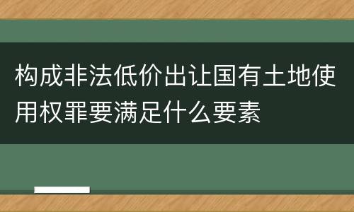 构成非法低价出让国有土地使用权罪要满足什么要素