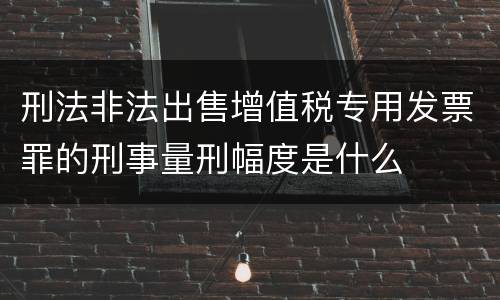 刑法非法出售增值税专用发票罪的刑事量刑幅度是什么