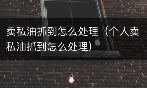 卖私油抓到怎么处理（个人卖私油抓到怎么处理）