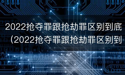 2022抢夺罪跟抢劫罪区别到底（2022抢夺罪跟抢劫罪区别到底在哪）