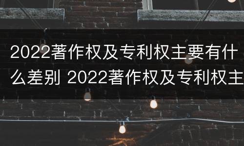 2022著作权及专利权主要有什么差别 2022著作权及专利权主要有什么差别和不足