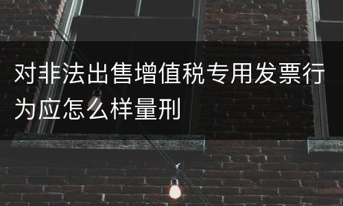 对非法出售增值税专用发票行为应怎么样量刑