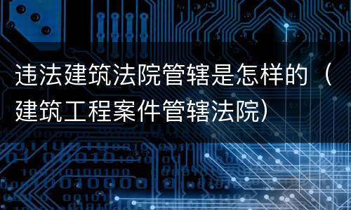 违法建筑法院管辖是怎样的（建筑工程案件管辖法院）