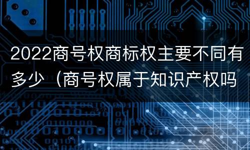 2022商号权商标权主要不同有多少（商号权属于知识产权吗）