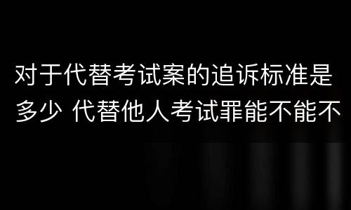 对于代替考试案的追诉标准是多少 代替他人考试罪能不能不起诉
