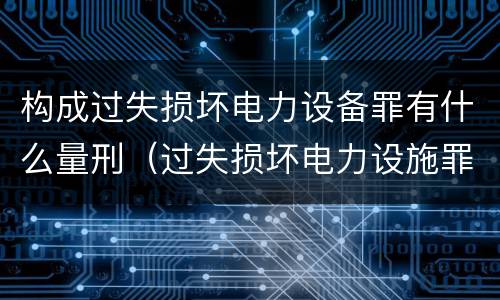 构成过失损坏电力设备罪有什么量刑（过失损坏电力设施罪）