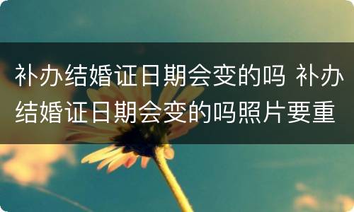 补办结婚证日期会变的吗 补办结婚证日期会变的吗照片要重照吗