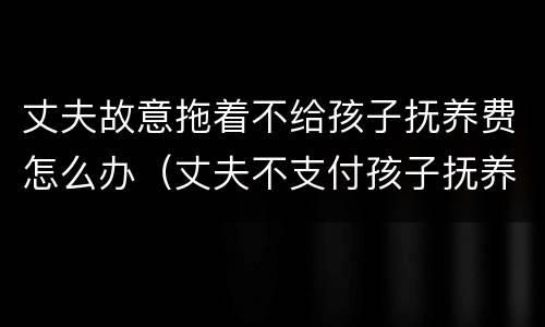 丈夫故意拖着不给孩子抚养费怎么办（丈夫不支付孩子抚养费）