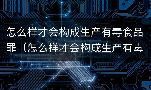 怎么样才会构成生产有毒食品罪（怎么样才会构成生产有毒食品罪行）