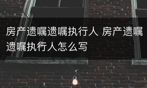 房产遗嘱遗嘱执行人 房产遗嘱遗嘱执行人怎么写
