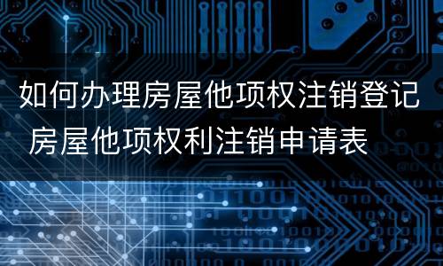 如何办理房屋他项权注销登记 房屋他项权利注销申请表