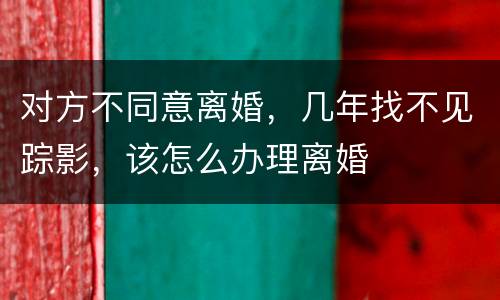 对方不同意离婚，几年找不见踪影，该怎么办理离婚