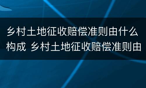 乡村土地征收赔偿准则由什么构成 乡村土地征收赔偿准则由什么构成的