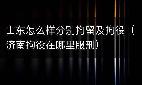 山东怎么样分别拘留及拘役（济南拘役在哪里服刑）