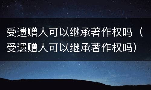 受遗赠人可以继承著作权吗（受遗赠人可以继承著作权吗）