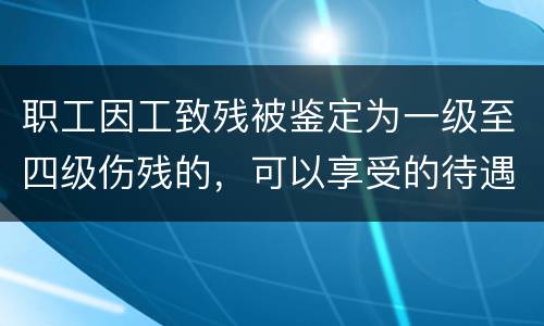 职工因工致残被鉴定为一级至四级伤残的，可以享受的待遇具体有哪些