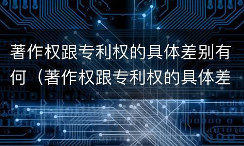 著作权跟专利权的具体差别有何（著作权跟专利权的具体差别有何意义）