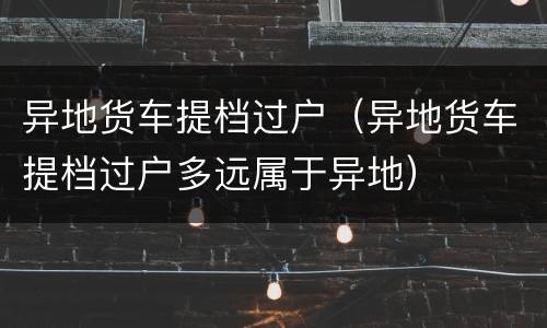 异地货车提档过户（异地货车提档过户多远属于异地）