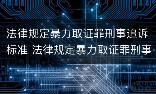 法律规定暴力取证罪刑事追诉标准 法律规定暴力取证罪刑事追诉标准最新