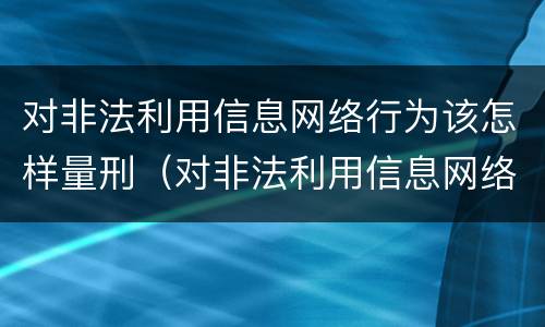 对非法利用信息网络行为该怎样量刑（对非法利用信息网络行为该怎样量刑呢）