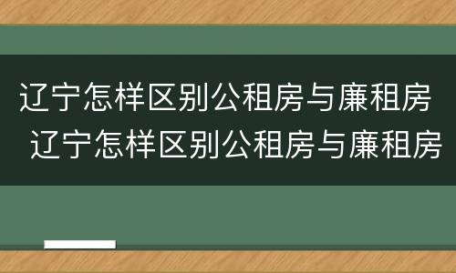 辽宁怎样区别公租房与廉租房 辽宁怎样区别公租房与廉租房的关系